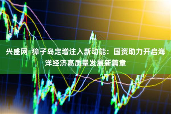 兴盛网  獐子岛定增注入新动能：国资助力开启海洋经济高质量发展新篇章