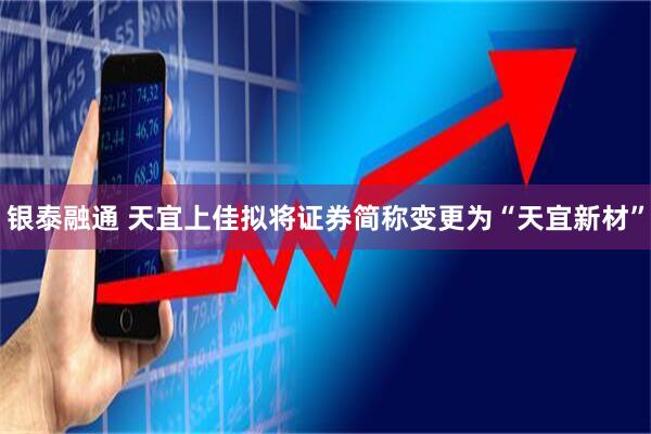 银泰融通 天宜上佳拟将证券简称变更为“天宜新材”
