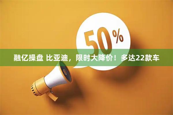 融亿操盘 比亚迪，限时大降价！多达22款车