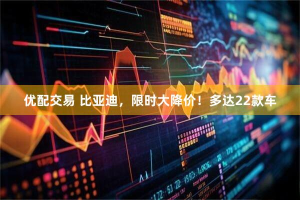 优配交易 比亚迪，限时大降价！多达22款车