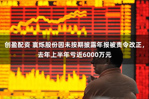 创盈配资 寰烁股份因未按期披露年报被责令改正，去年上半年亏近6000万元