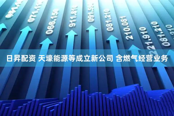 日昇配资 天壕能源等成立新公司 含燃气经营业务