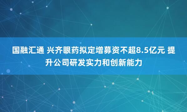 国融汇通 兴齐眼药拟定增募资不超8.5亿元 提升公司研发实力和创新能力