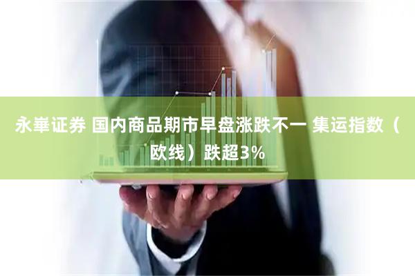 永崋证券 国内商品期市早盘涨跌不一 集运指数（欧线）跌超3%