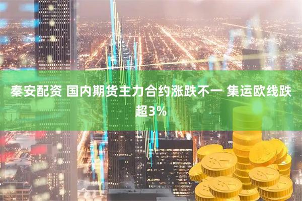 秦安配资 国内期货主力合约涨跌不一 集运欧线跌超3%