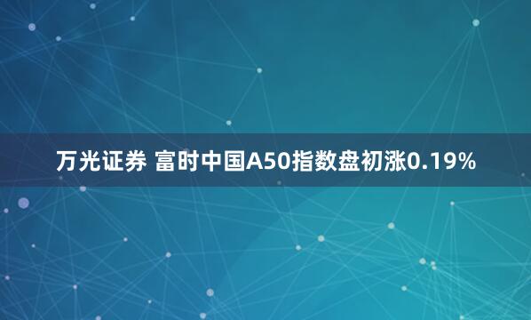 万光证券 富时中国A50指数盘初涨0.19%