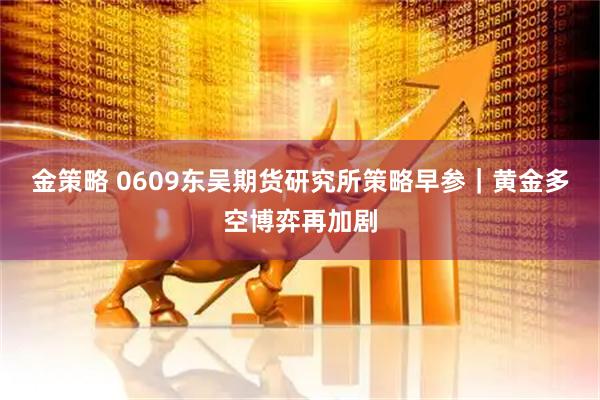 金策略 0609东吴期货研究所策略早参｜黄金多空博弈再加剧