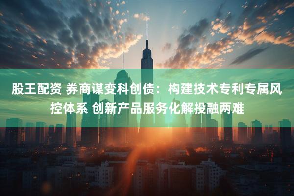 股王配资 券商谋变科创债：构建技术专利专属风控体系 创新产品服务化解投融两难