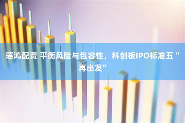 瑶鸿配资 平衡风险与包容性，科创板IPO标准五“再出发”