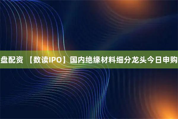 盘配资 【数读IPO】国内绝缘材料细分龙头今日申购