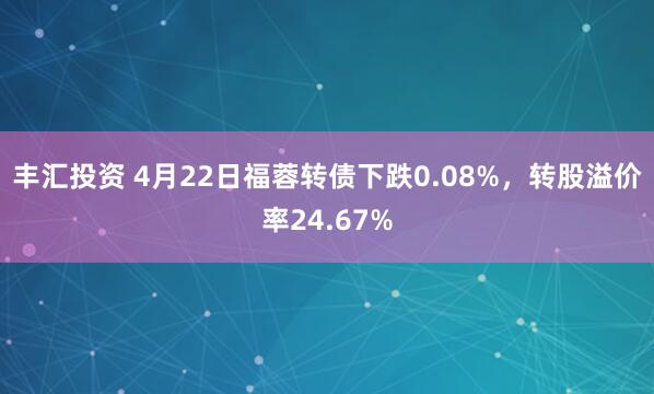 丰汇投资 4月22日福蓉转债下跌0.08%，转股溢价率24.67%