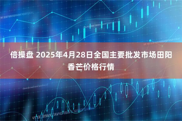 倍操盘 2025年4月28日全国主要批发市场田阳香芒价格行情