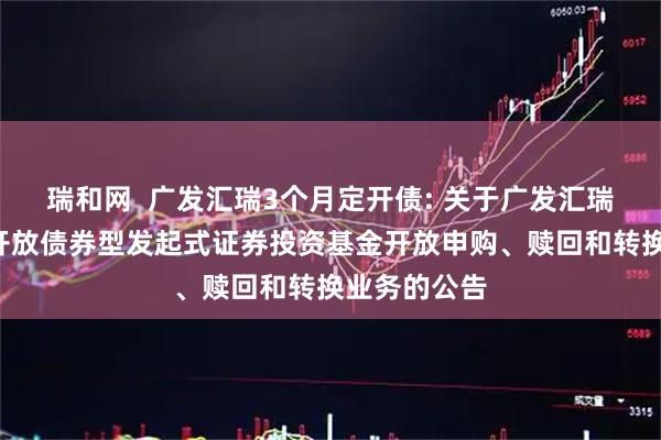 瑞和网  广发汇瑞3个月定开债: 关于广发汇瑞3个月定期开放债券型发起式证券投资基金开放申购、赎回和转换业务的公告