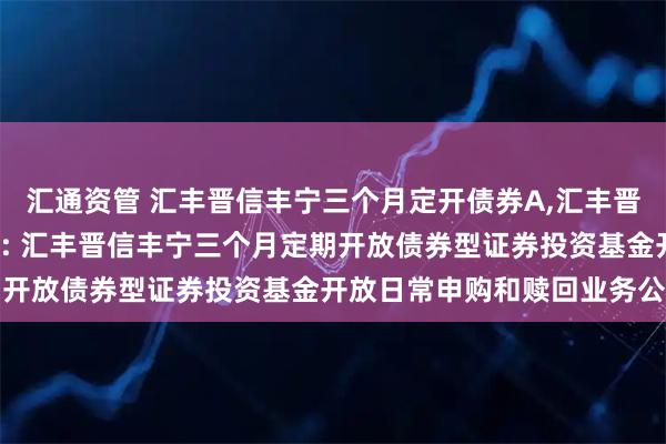 汇通资管 汇丰晋信丰宁三个月定开债券A,汇丰晋信丰宁三个月定开债券C: 汇丰晋信丰宁三个月定期开放债券型证券投资基金开放日常申购和赎回业务公告
