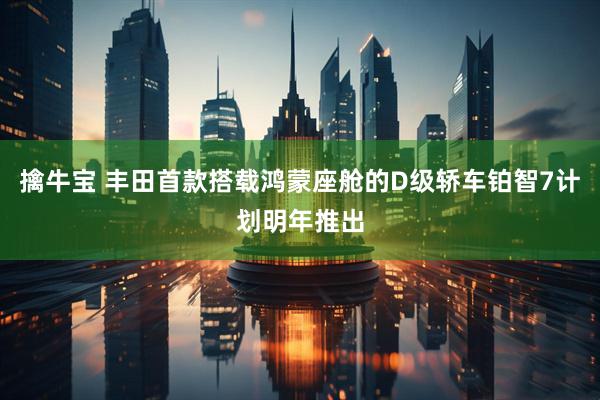 擒牛宝 丰田首款搭载鸿蒙座舱的D级轿车铂智7计划明年推出