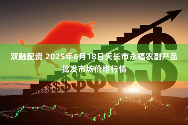 双融配资 2025年6月18日天长市永福农副产品批发市场价格行情