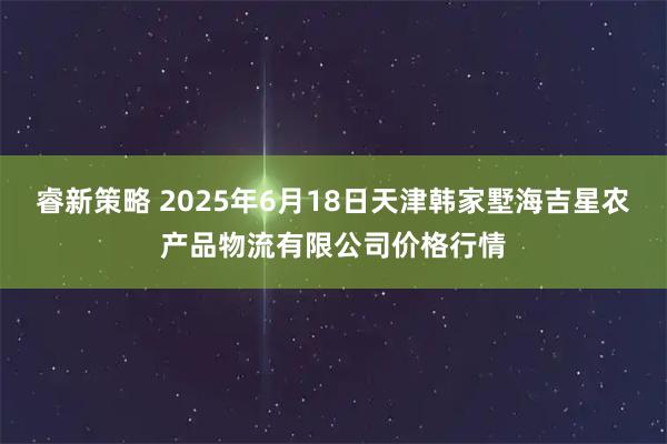 睿新策略 2025年6月18日天津韩家墅海吉星农产品物流有限公司价格行情