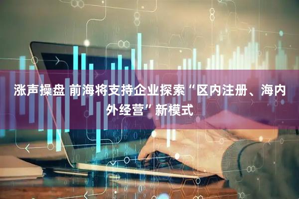 涨声操盘 前海将支持企业探索“区内注册、海内外经营”新模式