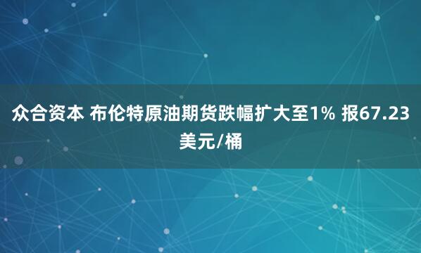 众合资本 布伦特原油期货跌幅扩大至1% 报67.23美元/桶