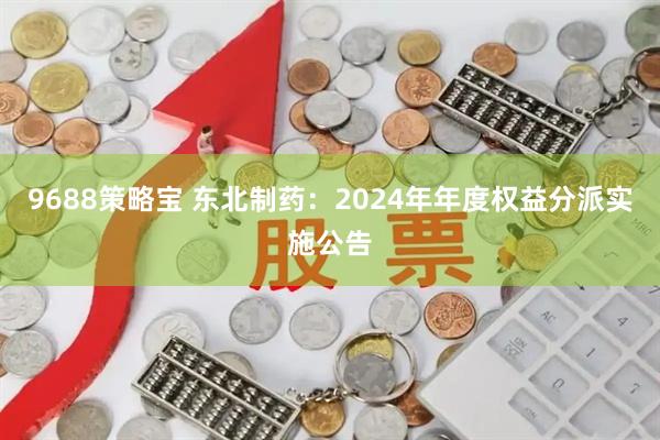 9688策略宝 东北制药：2024年年度权益分派实施公告
