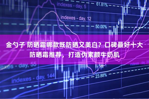 金勺子 防晒霜哪款既防晒又美白？口碑最好十大防晒霜推荐，打造伪素颜牛奶肌