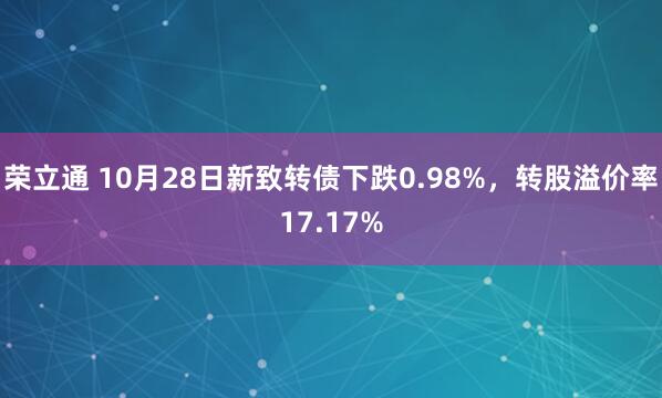 荣立通 10月28日新致转债下跌0.98%，转股溢价率17.17%