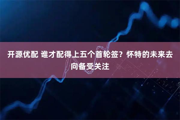开源优配 谁才配得上五个首轮签？怀特的未来去向备受关注