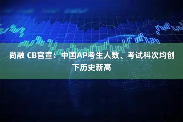 尚融 CB官宣：中国AP考生人数、考试科次均创下历史新高