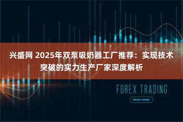 兴盛网 2025年双泵吸奶器工厂推荐：实现技术突破的实力生产厂家深度解析