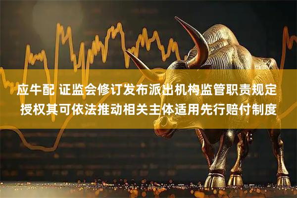 应牛配 证监会修订发布派出机构监管职责规定 授权其可依法推动相关主体适用先行赔付制度