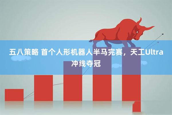 五八策略 首个人形机器人半马完赛，天工Ultra冲线夺冠