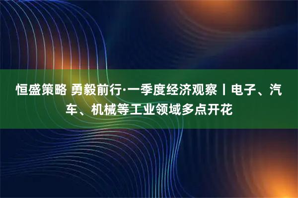 恒盛策略 勇毅前行·一季度经济观察丨电子、汽车、机械等工业领域多点开花