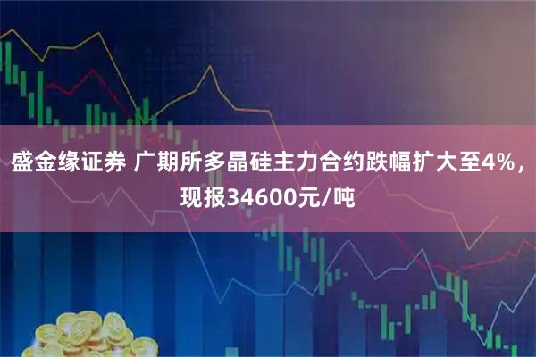 盛金缘证券 广期所多晶硅主力合约跌幅扩大至4%，现报34600元/吨
