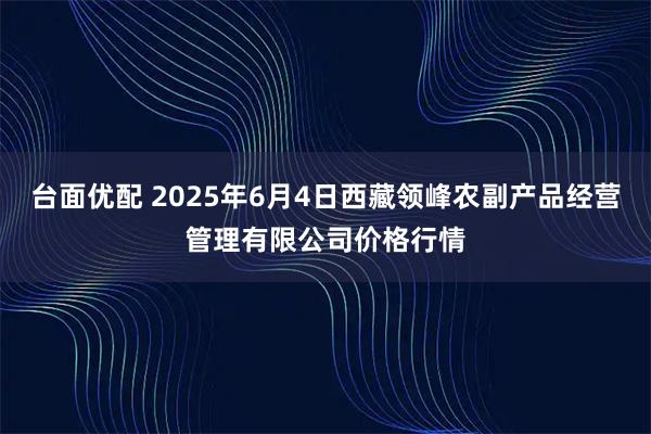 台面优配 2025年6月4日西藏领峰农副产品经营管理有限公司价格行情