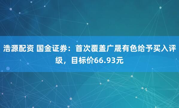 浩源配资 国金证券：首次覆盖广晟有色给予买入评级，目标价66.93元
