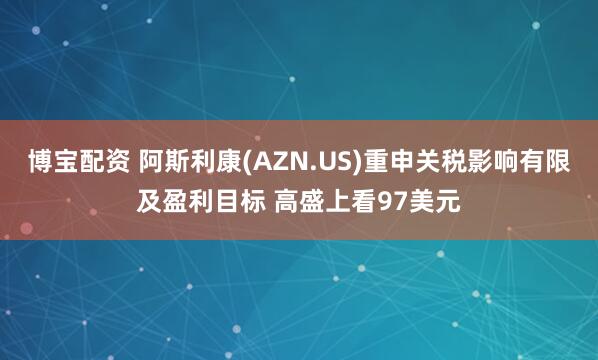 博宝配资 阿斯利康(AZN.US)重申关税影响有限及盈利目标 高盛上看97美元