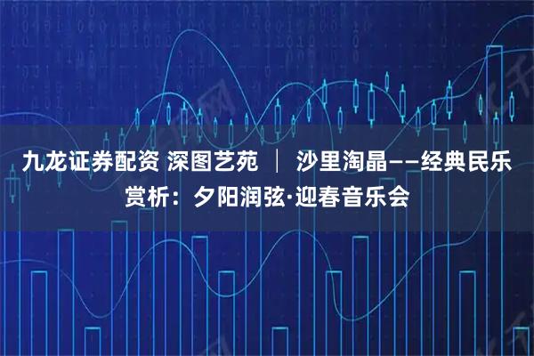 九龙证券配资 深图艺苑 │ 沙里淘晶——经典民乐赏析：夕阳润弦·迎春音乐会