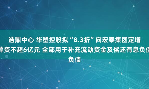 浩鼎中心 华塑控股拟“8.3折”向宏泰集团定增募资不超6亿元 全部用于补充流动资金及偿还有息负债
