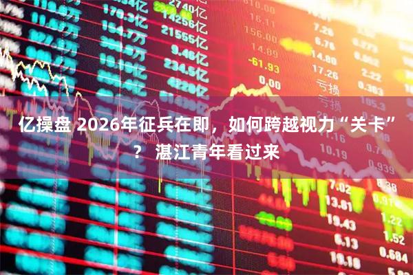 亿操盘 2026年征兵在即,如何跨越视力“关卡”? 湛江青年看过来