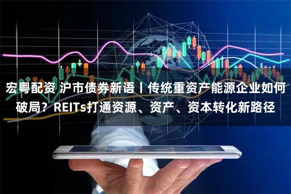宏粤配资 沪市债券新语丨传统重资产能源企业如何破局？REITs打通资源、资产、资本转化新路径
