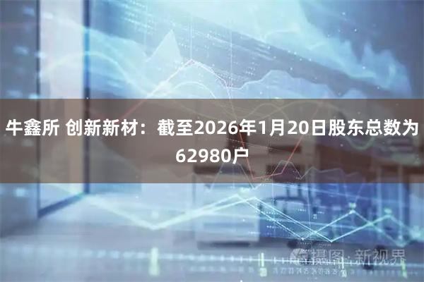 牛鑫所 创新新材：截至2026年1月20日股东总数为62980户