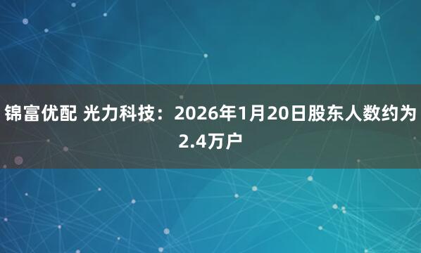 锦富优配 光力科技：2026年1月20日股东人数约为2.4万户