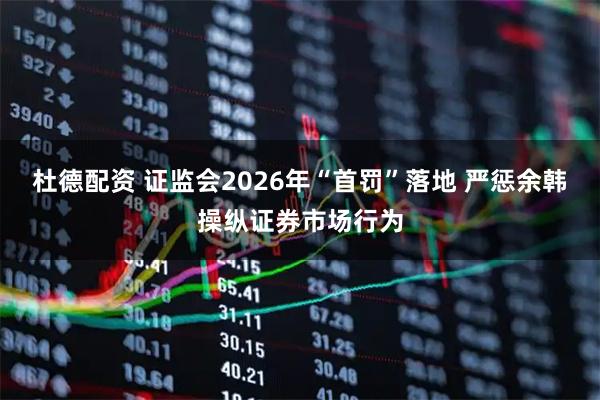 杜德配资 证监会2026年“首罚”落地 严惩余韩操纵证券市场行为