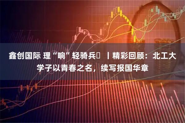 鑫创国际 理“响”轻骑兵⑮丨精彩回顾：北工大学子以青春之名，续写报国华章