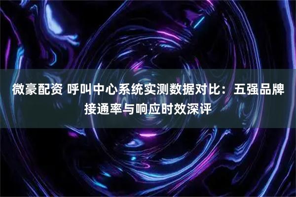 微豪配资 呼叫中心系统实测数据对比：五强品牌接通率与响应时效深评