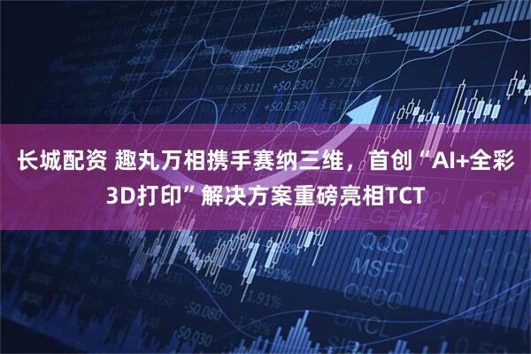 长城配资 趣丸万相携手赛纳三维，首创“AI+全彩3D打印”解决方案重磅亮相TCT