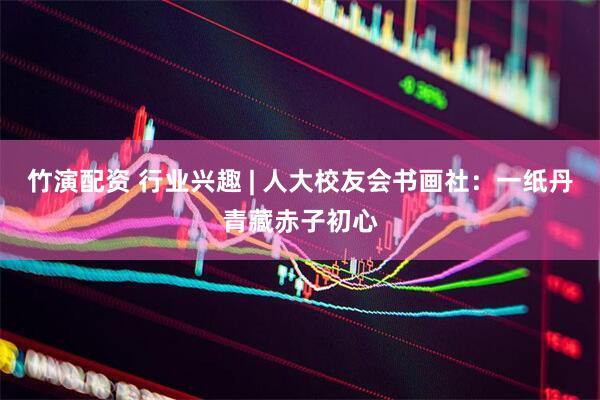 竹演配资 行业兴趣 | 人大校友会书画社：一纸丹青藏赤子初心